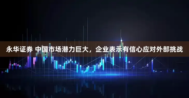 永华证券 中国市场潜力巨大，企业表示有信心应对外部挑战