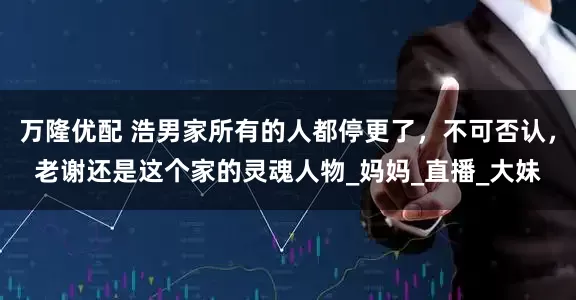 万隆优配 浩男家所有的人都停更了，不可否认，老谢还是这个家的灵魂人物_妈妈_直播_大妹