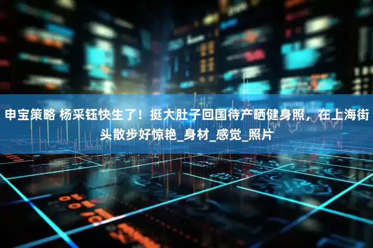 申宝策略 杨采钰快生了！挺大肚子回国待产晒健身照，在上海街头散步好惊艳_身材_感觉_照片