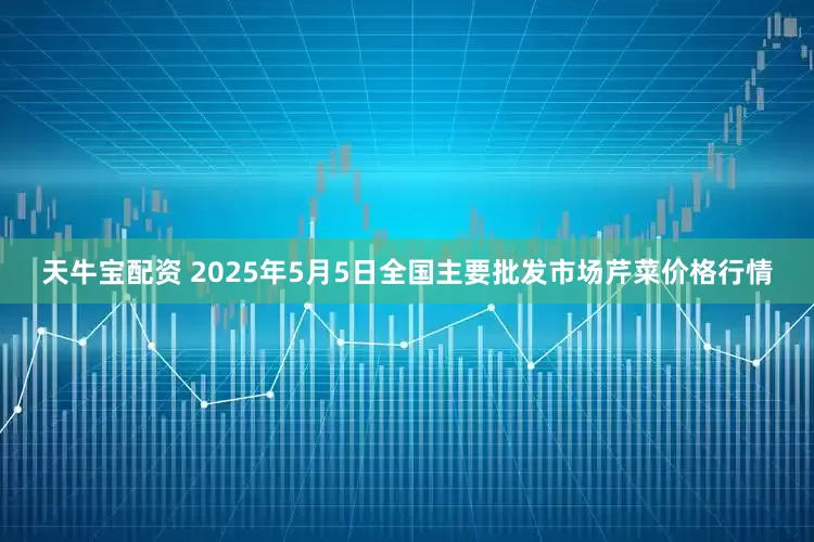 天牛宝配资 2025年5月5日全国主要批发市场芹菜价格行情