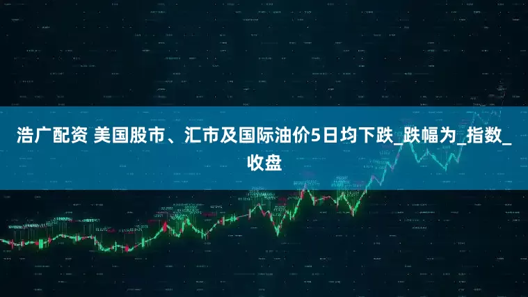 浩广配资 美国股市、汇市及国际油价5日均下跌_跌幅为_指数_收盘