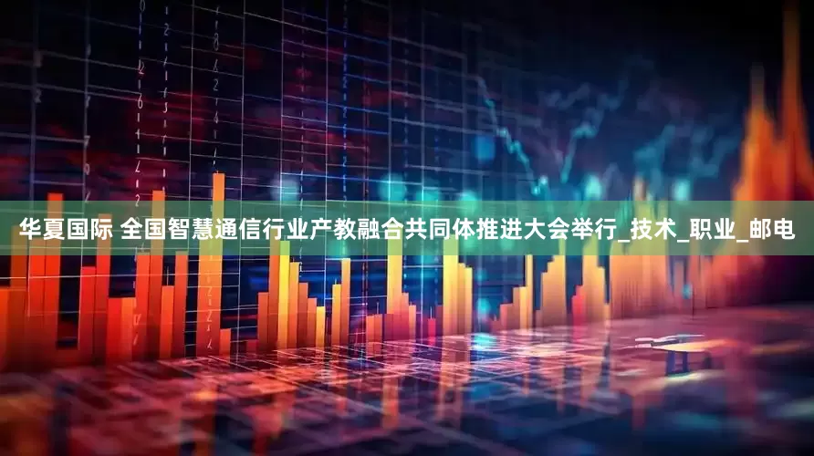 华夏国际 全国智慧通信行业产教融合共同体推进大会举行_技术_职业_邮电
