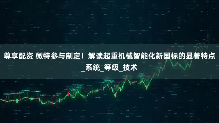 尊享配资 微特参与制定！解读起重机械智能化新国标的显著特点_系统_等级_技术