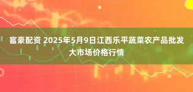 富豪配资 2025年5月9日江西乐平蔬菜农产品批发大市场价格行情