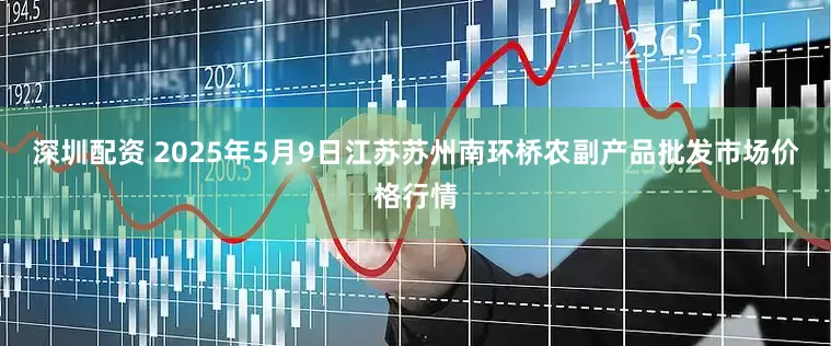 深圳配资 2025年5月9日江苏苏州南环桥农副产品批发市场价格行情
