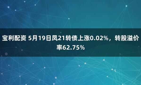宝利配资 5月19日凤21转债上涨0.02%，转股溢价率62.75%