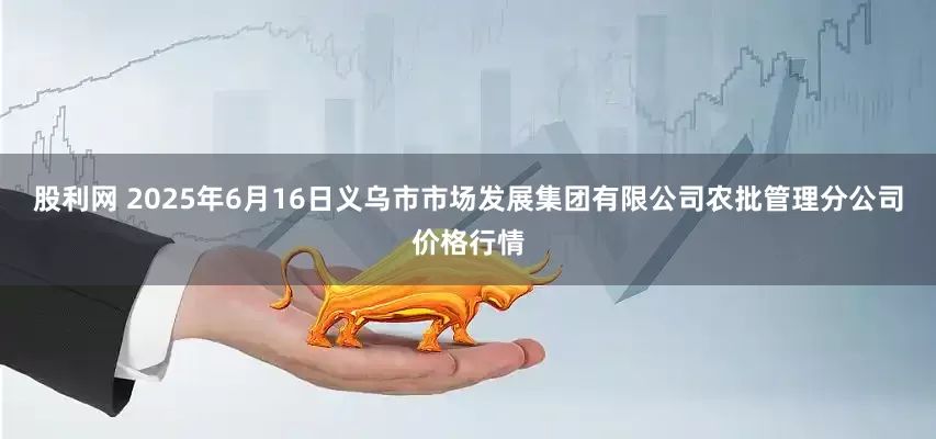 股利网 2025年6月16日义乌市市场发展集团有限公司农批管理分公司价格行情