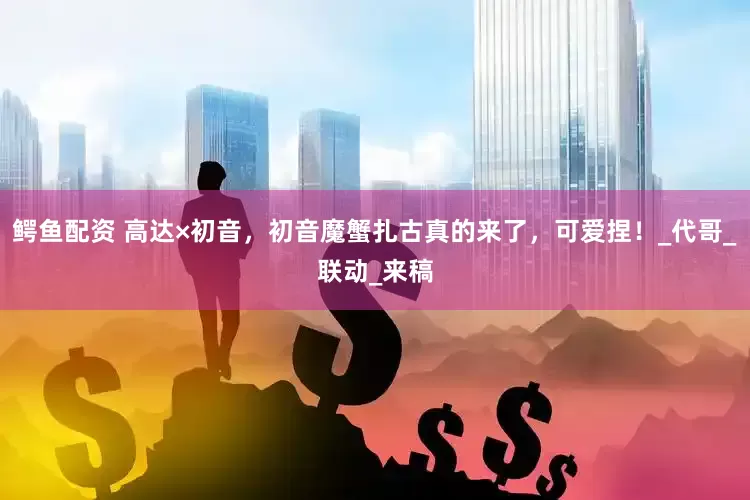 鳄鱼配资 高达×初音，初音魔蟹扎古真的来了，可爱捏！_代哥_联动_来稿