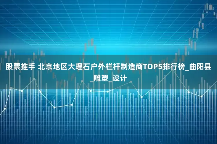 股票推手 北京地区大理石户外栏杆制造商TOP5排行榜_曲阳县_雕塑_设计