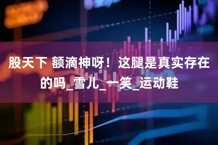 股天下 额滴神呀！这腿是真实存在的吗_雪儿_一笑_运动鞋