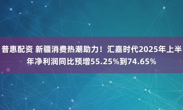 普惠配资 新疆消费热潮助力！汇嘉时代2025年上半年净利润同比预增55.25%到74.65%