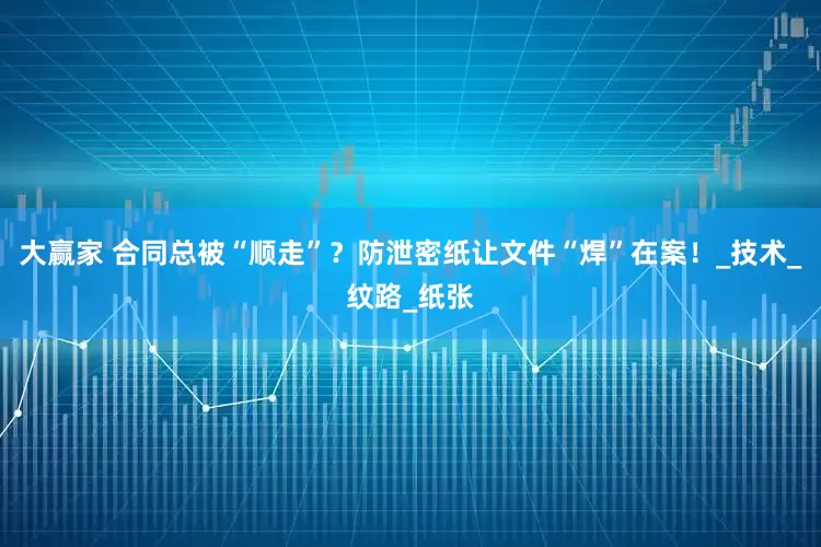 大赢家 合同总被“顺走”？防泄密纸让文件“焊”在案！_技术_纹路_纸张