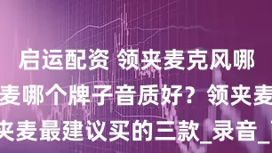 启运配资 领夹麦克风哪款好？领夹麦哪个牌子音质好？领夹麦最建议买的三款_录音_西圣_音频