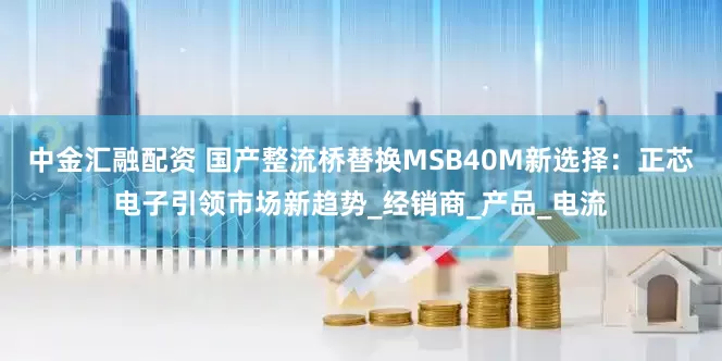 中金汇融配资 国产整流桥替换MSB40M新选择：正芯电子引领市场新趋势_经销商_产品_电流