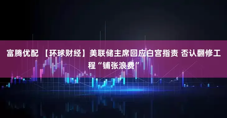 富腾优配 【环球财经】美联储主席回应白宫指责 否认翻修工程“铺张浪费”