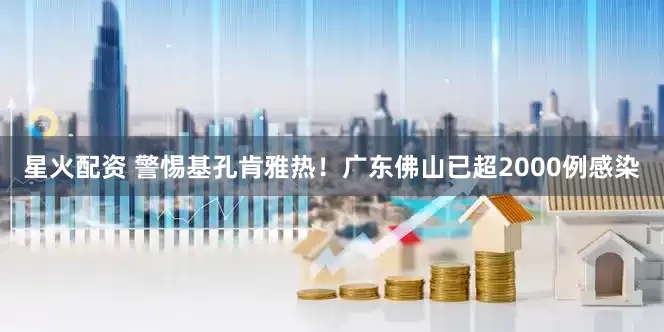 星火配资 警惕基孔肯雅热！广东佛山已超2000例感染