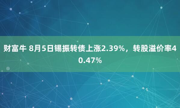 财富牛 8月5日锡振转债上涨2.39%，转股溢价率40.47%