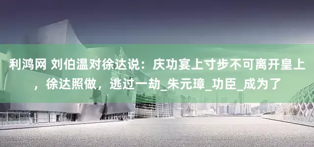利鸿网 刘伯温对徐达说：庆功宴上寸步不可离开皇上，徐达照做，逃过一劫_朱元璋_功臣_成为了