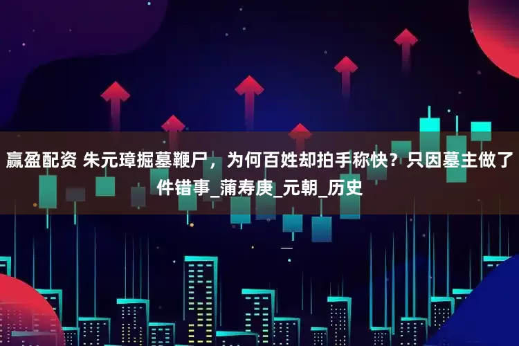 赢盈配资 朱元璋掘墓鞭尸，为何百姓却拍手称快？只因墓主做了件错事_蒲寿庚_元朝_历史