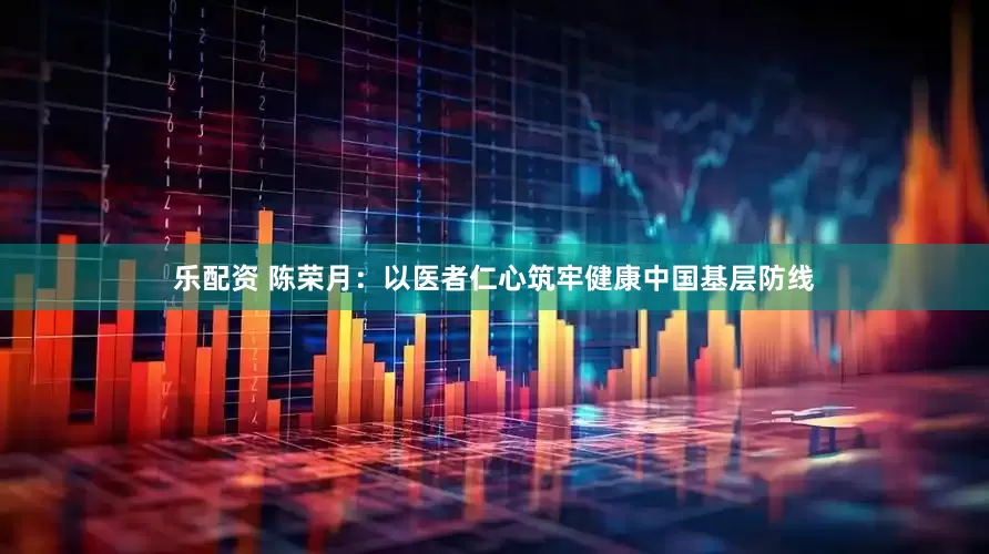 乐配资 陈荣月：以医者仁心筑牢健康中国基层防线