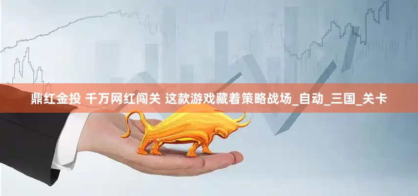 鼎红金投 千万网红闯关 这款游戏藏着策略战场_自动_三国_关卡