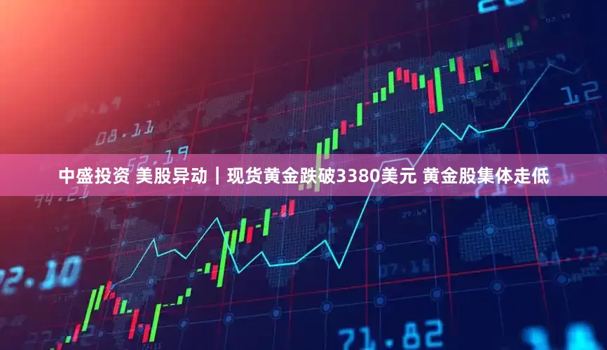 中盛投资 美股异动｜现货黄金跌破3380美元 黄金股集体走低