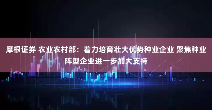 摩根证券 农业农村部：着力培育壮大优势种业企业 聚焦种业阵型企业进一步加大支持