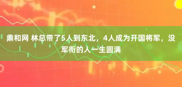鼎和网 林总带了5人到东北，4人成为开国将军，没军衔的人一生圆满